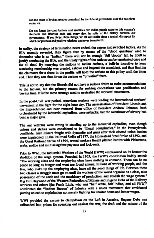 and e chan of broken st commited by th foders gverment ovr the past ree Cennrie.  Do oo forge he conriion and scrfies our odia penple make 0 this cowny’s teedoms 24 heres cach snd every day, i spte of the history betwemn cur governmens. 1 you frget thes things, we i willsuff fhom  mumal disespec for ‘Whic fergivenes tnd poskive eatonscan neve b murured.  justify continbing the BLA, and the tresty rghts of the nations can be terminated once aod for all time! By marrying the nations 10 Indian casinos, a bulli-in inceative to keep restricting membership was crested, (sbove and beyond the anmuities), and thus limiting the claimants for a share in the profis will hold the nations 10 this policy untilthe biter end. Then they can shut down the casinos or “privatize” them.  This is not 10 say that the Iiberals did not have a serious desie to make sccommodations  10 the Indians, but the primary resson for making concessions was pacification and buying time. It i the same strategy used 1o neutraize the workers’ movemeat.  In the post-Civil War period, American workers were leading the international workers’ movement in the fight for the elght-hour day. The assassination of President Lincoin and the Impeachment and near removal ffom office of President Andrew Johnson, both orchestrted by the industrial ceptalsts, were setbacks, but the overthrow of siavery had ‘been a major gain.  The war veterans were strong i standiog up to the industral capialists, even though unions and strlkes were considered to be “llegal conspiracies.” In the Pennsylvania ‘coalficlds, Irish miners fought with dynacite and guns after thei elected union leaders ‘were imprisoned. Inthe Railroad Strike of 1877, the Homestead Steel Strike of 1892, and the Great Railroad Strke of 1894, armed workers fought pitched battes with Pinkertons, scabs, polce and miltas sgaiost pey cuts od lock-outs.  Prior to WW, th Industral Workersof the Workd (TWW) emblazoned on ts banner the sboliton of the wage system. Founded In 1905, the IWW’s consiution boldly stated: "The working class and the exploying class have nothing in common. There can be o peace 30 long 4 hunger and want aro found among millons of working people, nd the fow, who make up the employing class, have al the good things of lfe. Between these two classes  siruggle st go on i the workers of the world organiz as class, take ‘ossession of the carth and the machinery of productios, and abolish the wage system." Big Bill Haywood of the Westemn Federation of Miners and Eugene Debs ofthe Railway workers and others ke Frank Litte, who was “Balf white, half Indian, and all IWW,” confronted the “Robber Barous” of Industry with a usion movemen that envisionsd putting an end to exploltation not merely fighting fo shorter hours and beter wages.  WWI provided the excuse to clampdown on the Left in America, Eugene Debs was ralroaded ioto prison for speaking out against the war, the draft and the misuse of the  B 